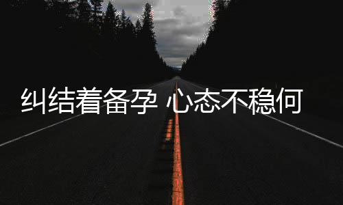 纠结着备孕 心态不稳何以当妈