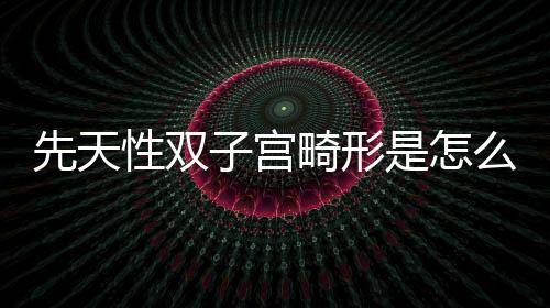 先天性双子宫畸形是怎么回事？