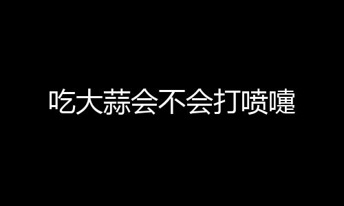 吃大蒜会不会打喷嚏