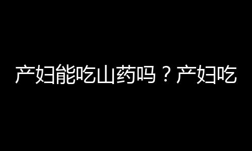 产妇能吃山药吗？产妇吃山药的好处及食用禁忌