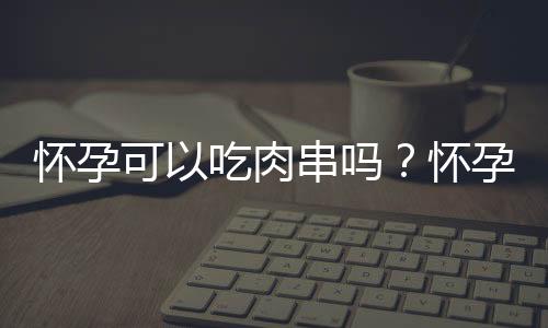 怀孕可以吃肉串吗？怀孕吃什么比较好