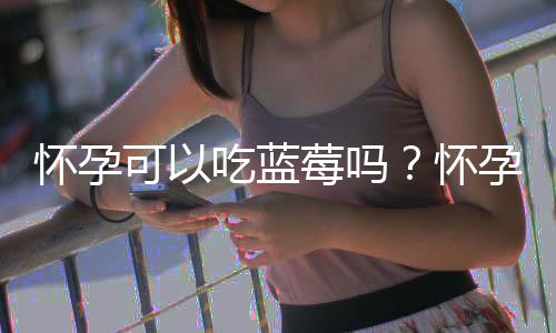 怀孕可以吃蓝莓吗？怀孕吃什么比较好