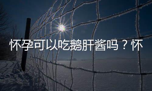 怀孕可以吃鹅肝酱吗？怀孕吃什么比较好