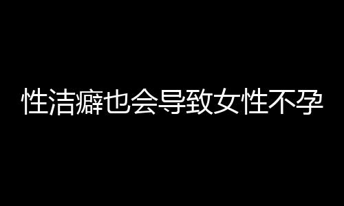 性洁癖也会导致女性不孕