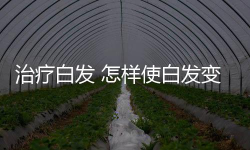 治疗白发 怎样使白发变黑？