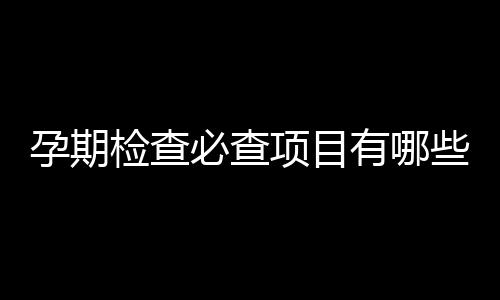 孕期检查必查项目有哪些？三项目最常见