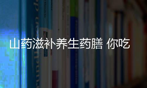 山药滋补养生药膳 你吃对了吗？