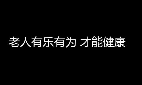 老人有乐有为 才能健康又长寿