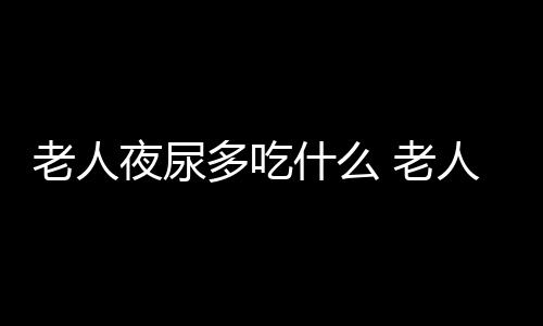 老人夜尿多吃什么 老人夜尿多5食疗方