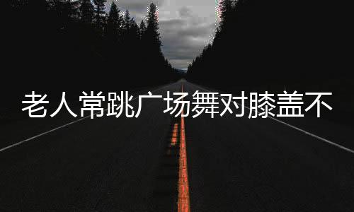 老人常跳广场舞对膝盖不好？