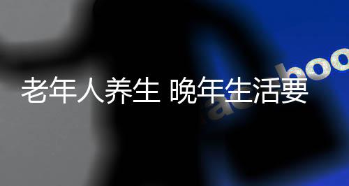 老年人养生 晚年生活要健康8道防线不能松