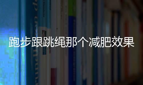 跑步跟跳绳那个减肥效果更好呢？