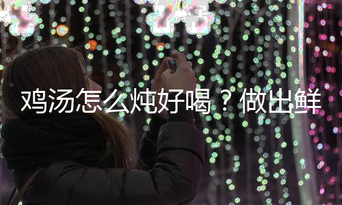 鸡汤怎么炖好喝？做出鲜美鸡汤的7个妙招